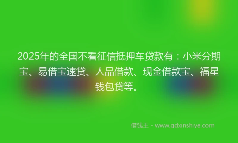 2025年的全国不看征信抵押车贷款有：小米分期宝、易借宝速贷、人品借款、现金借款宝、福星钱包贷等。