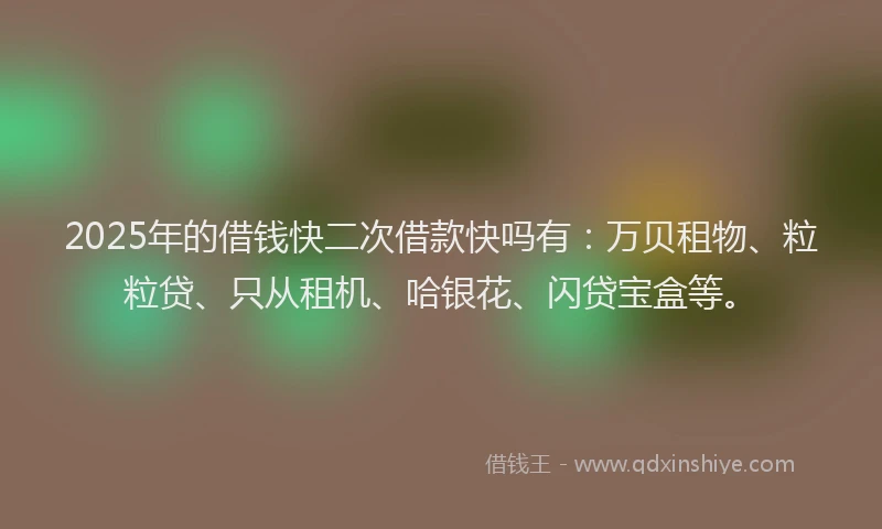 2025年的借钱快二次借款快吗有：万贝租物、粒粒贷、只从租机、哈银花、闪贷宝盒等。