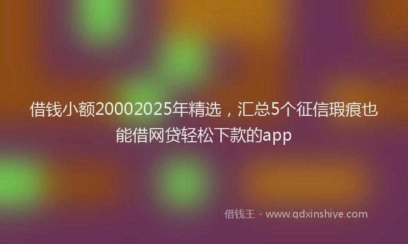 借钱小额20002025年精选，汇总5个征信瑕疵也能借网贷轻松下款的app