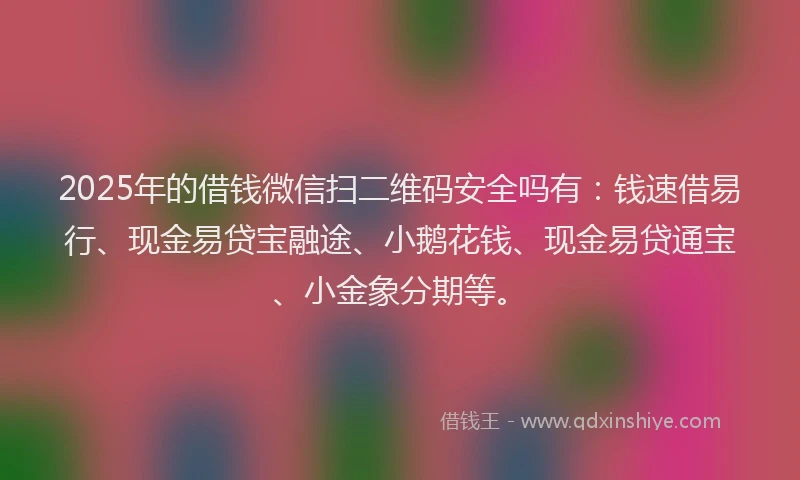 2025年的借钱微信扫二维码安全吗有：钱速借易行、现金易贷宝融途、小鹅花钱、现金易贷通宝、小金象分期等。
