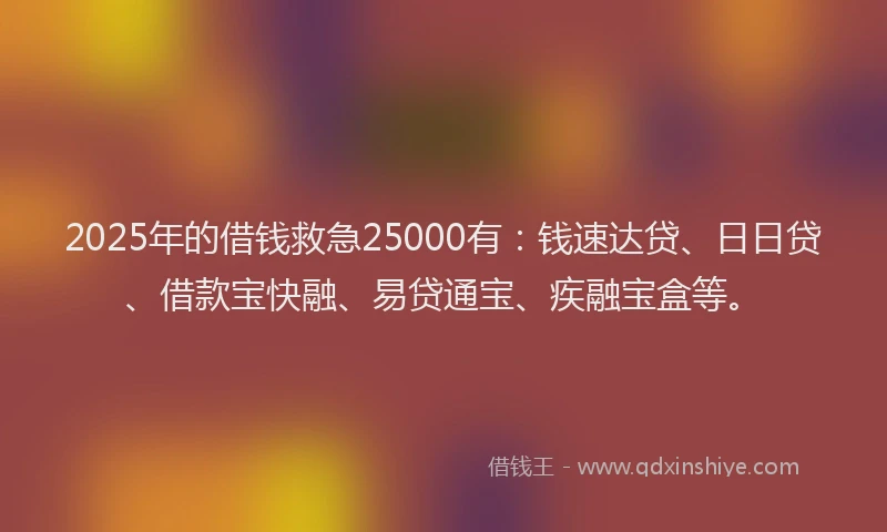2025年的借钱救急25000有：钱速达贷、日日贷、借款宝快融、易贷通宝、疾融宝盒等。