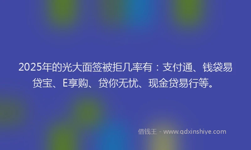 2025年的光大面签被拒几率有：支付通、钱袋易贷宝、E享购、贷你无忧、现金贷易行等。