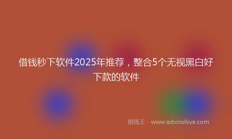 借钱秒下软件2025年推荐，整合5个无视黑白好下款的软件