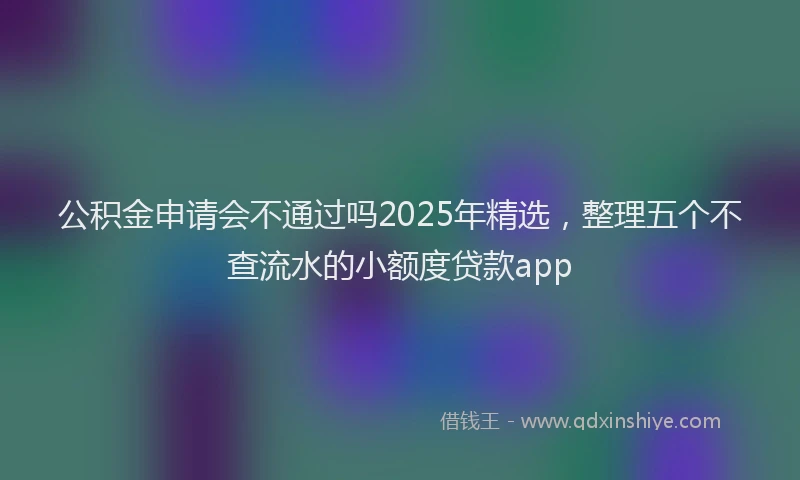 公积金申请会不通过吗2025年精选，整理五个不查流水的小额度贷款app