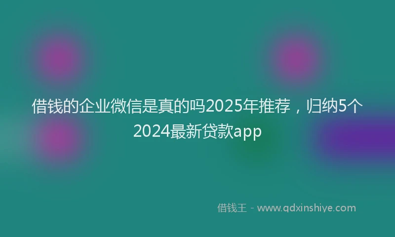 借钱的企业微信是真的吗2025年推荐，归纳5个2024最新贷款app