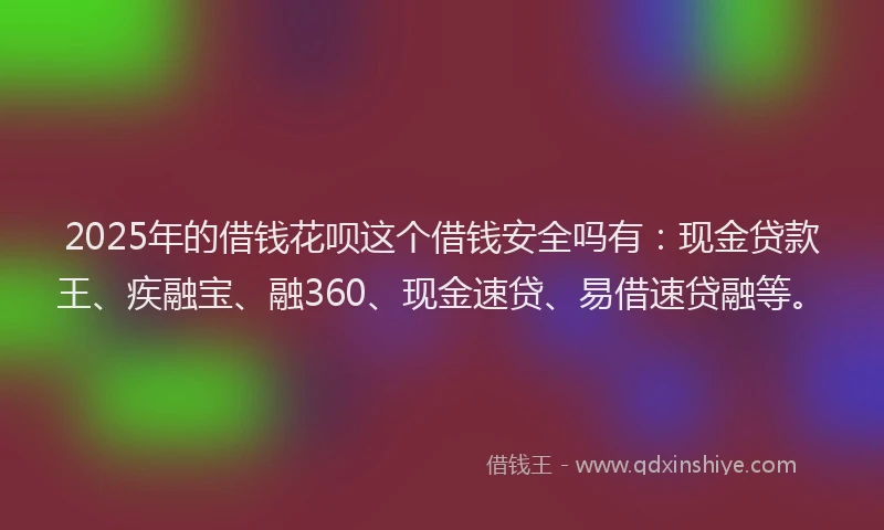 2025年的借钱花呗这个借钱安全吗有：现金贷款王、疾融宝、融360、现金速贷、易借速贷融等。