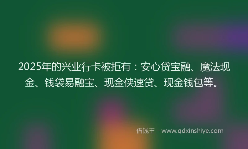 2025年的兴业行卡被拒有：安心贷宝融、魔法现金、钱袋易融宝、现金侠速贷、现金钱包等。