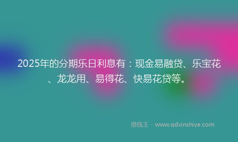 2025年的分期乐日利息有：现金易融贷、乐宝花、龙龙用、易得花、快易花贷等。