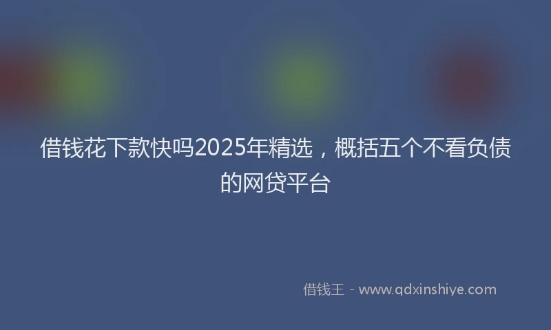 借钱花下款快吗2025年精选，概括五个不看负债的网贷平台