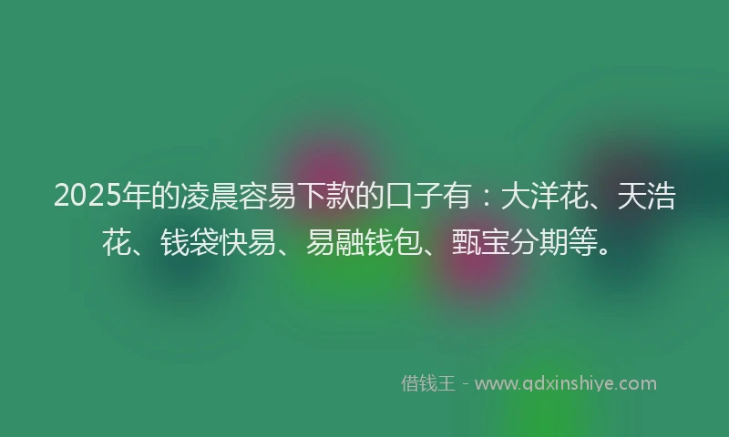 2025年的凌晨容易下款的口子有：大洋花、天浩花、钱袋快易、易融钱包、甄宝分期等。