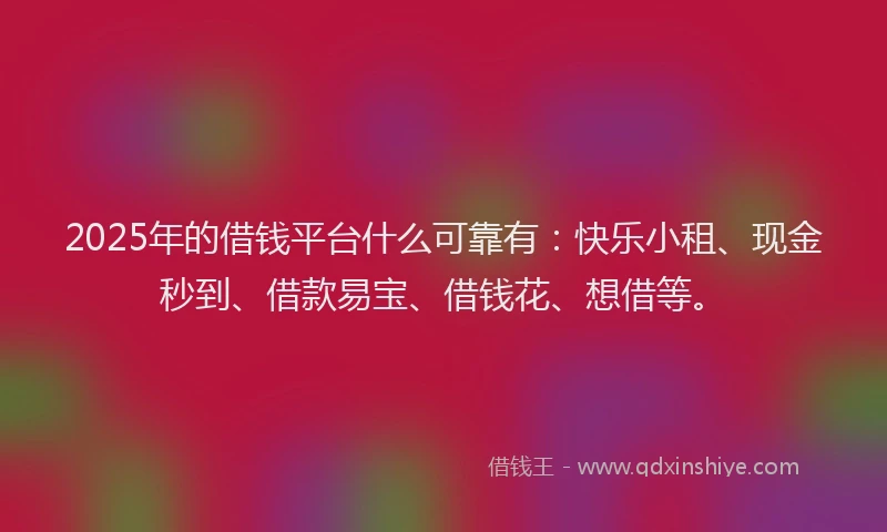 2025年的借钱平台什么可靠有：快乐小租、现金秒到、借款易宝、借钱花、想借等。