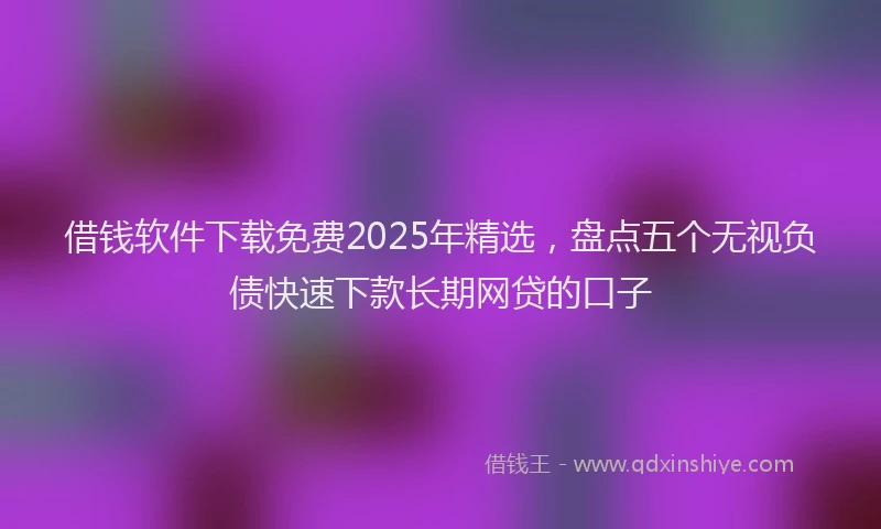 借钱软件下载免费2025年精选，盘点五个无视负债快速下款长期网贷的口子