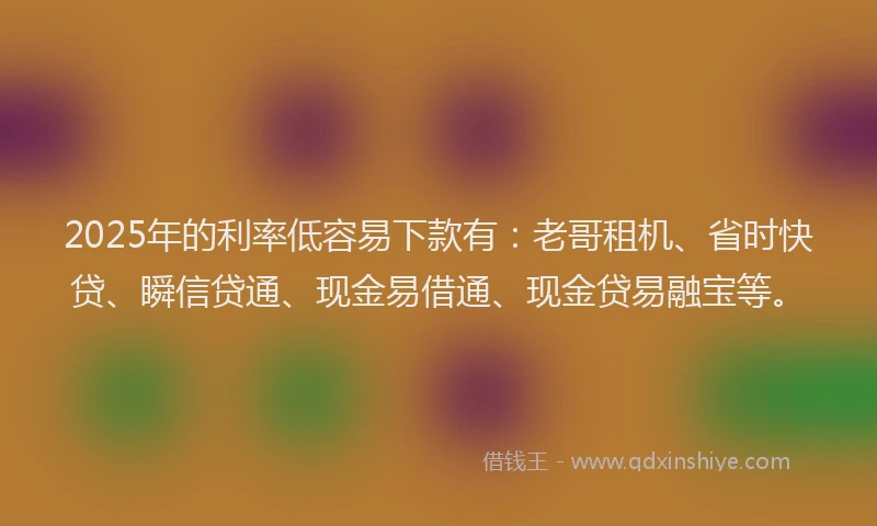 2025年的利率低容易下款有：老哥租机、省时快贷、瞬信贷通、现金易借通、现金贷易融宝等。