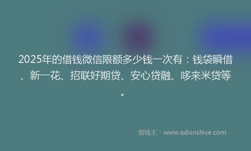 2025年的借钱微信限额多少钱一次有：钱袋瞬借、新一花、招联好期贷、安心贷融、哆来米贷等。