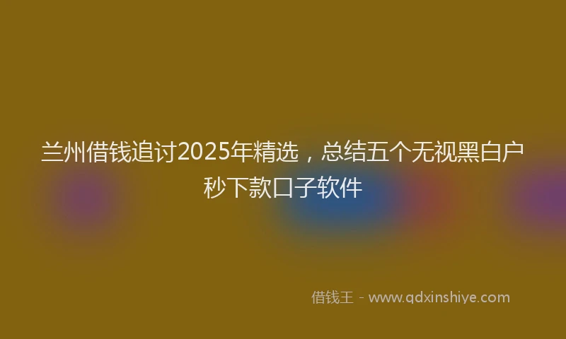 兰州借钱追讨2025年精选，总结五个无视黑白户秒下款口子软件