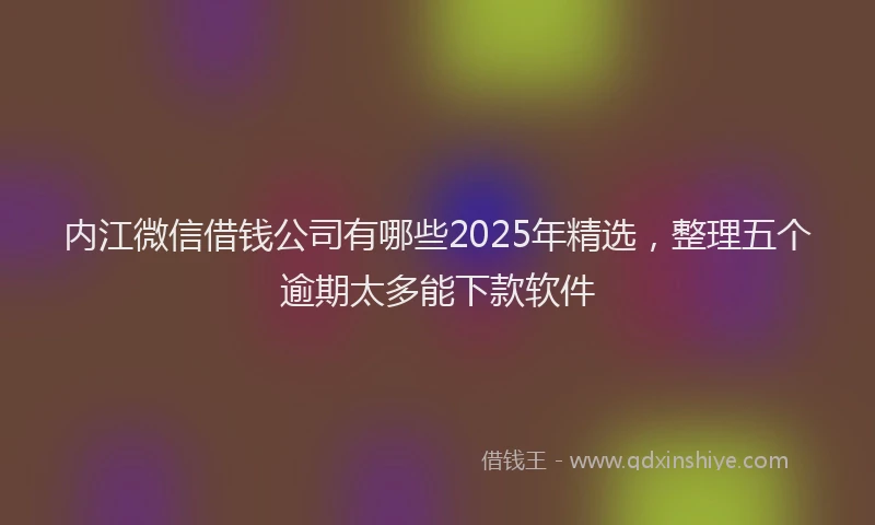 内江微信借钱公司有哪些2025年精选，整理五个逾期太多能下款软件