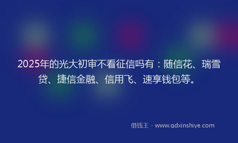 2025年的光大初审不看征信吗有：随信花、瑞雪贷、捷信金融、信用飞、速享钱包等。