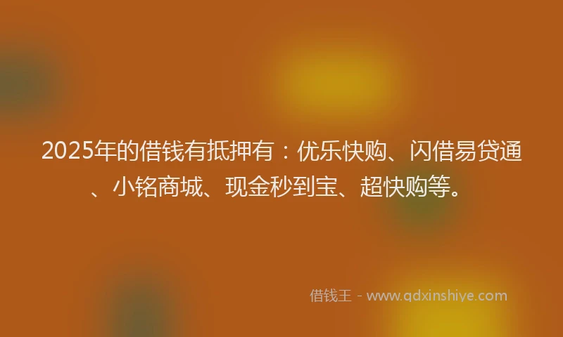 2025年的借钱有抵押有：优乐快购、闪借易贷通、小铭商城、现金秒到宝、超快购等。