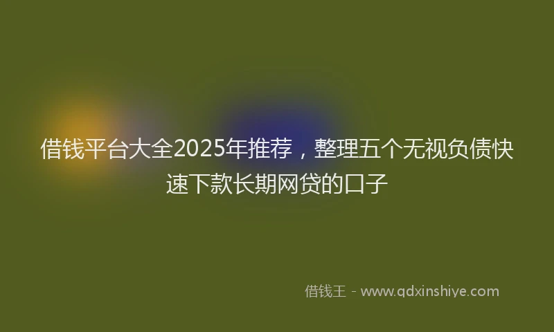 借钱平台大全2025年推荐，整理五个无视负债快速下款长期网贷的口子