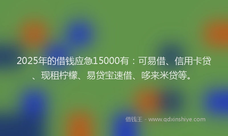 2025年的借钱应急15000有：可易借、信用卡贷、现租柠檬、易贷宝速借、哆来米贷等。