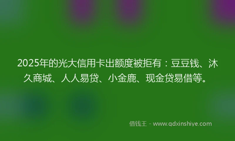2025年的光大信用卡出额度被拒有：豆豆钱、沐久商城、人人易贷、小金鹿、现金贷易借等。