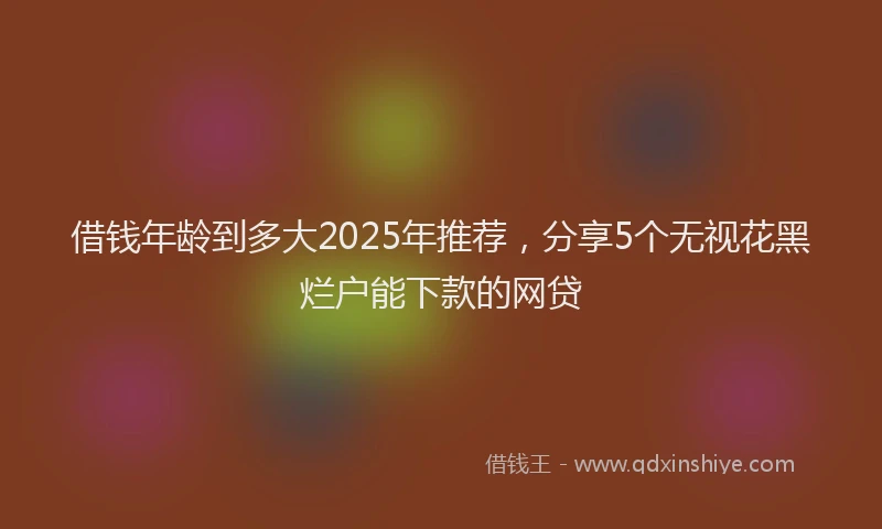 借钱年龄到多大2025年推荐，分享5个无视花黑烂户能下款的网贷