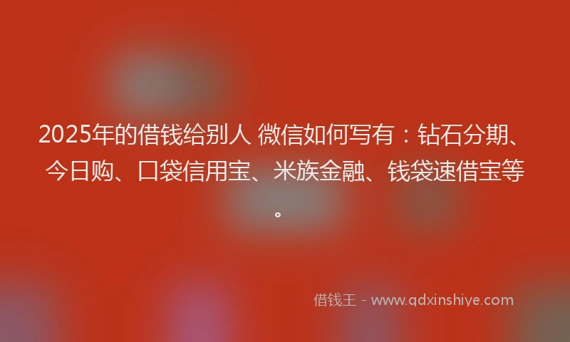 2025年的借钱给别人 微信如何写有：钻石分期、今日购、口袋信用宝、米族金融、钱袋速借宝等。