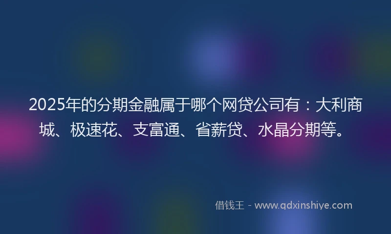 2025年的分期金融属于哪个网贷公司有：大利商城、极速花、支富通、省薪贷、水晶分期等。