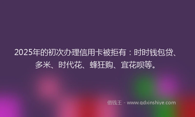 2025年的初次办理信用卡被拒有：时时钱包贷、多米、时代花、蜂狂购、宜花呗等。