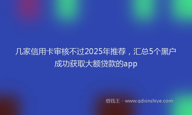 几家信用卡审核不过2025年推荐，汇总5个黑户成功获取大额贷款的app