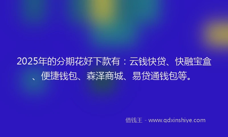 2025年的分期花好下款有：云钱快贷、快融宝盒、便捷钱包、森泽商城、易贷通钱包等。