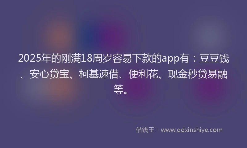2025年的刚满18周岁容易下款的app有：豆豆钱、安心贷宝、柯基速借、便利花、现金秒贷易融等。
