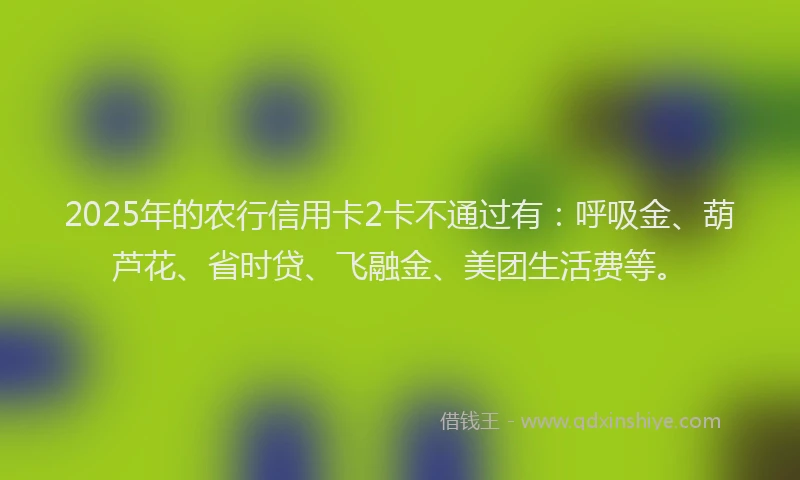2025年的农行信用卡2卡不通过有：呼吸金、葫芦花、省时贷、飞融金、美团生活费等。