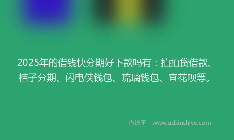2025年的借钱快分期好下款吗有：拍拍贷借款、桔子分期、闪电侠钱包、琉璃钱包、宜花呗等。