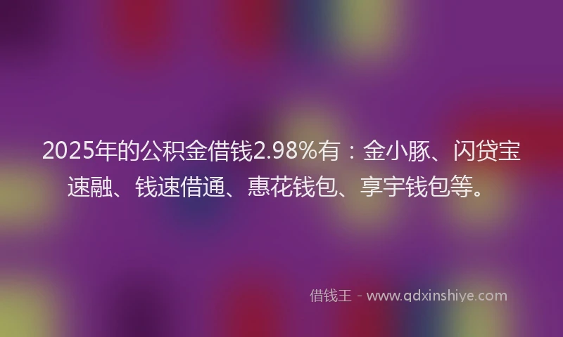2025年的公积金借钱2.98%有：金小豚、闪贷宝速融、钱速借通、惠花钱包、享宇钱包等。
