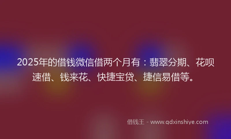 2025年的借钱微信借两个月有：翡翠分期、花呗速借、钱来花、快捷宝贷、捷信易借等。