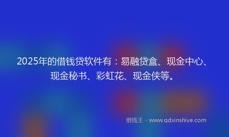 2025年的借钱贷软件有：易融贷盒、现金中心、现金秘书、彩虹花、现金侠等。