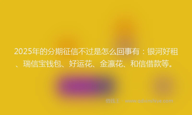 2025年的分期征信不过是怎么回事有：银河好租、瑞信宝钱包、好运花、金瀛花、和信借款等。