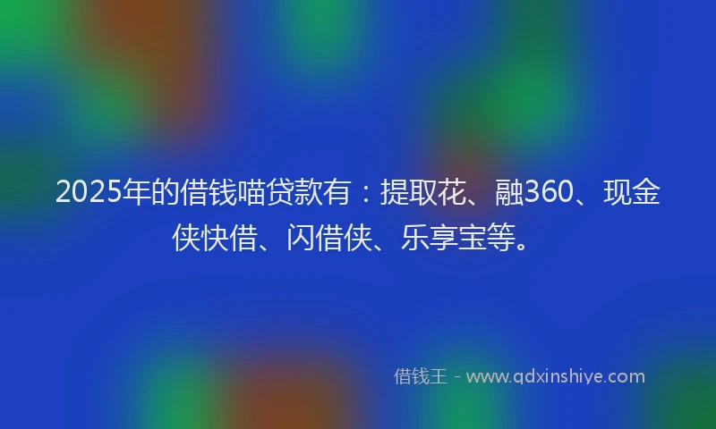 2025年的借钱喵贷款有：提取花、融360、现金侠快借、闪借侠、乐享宝等。