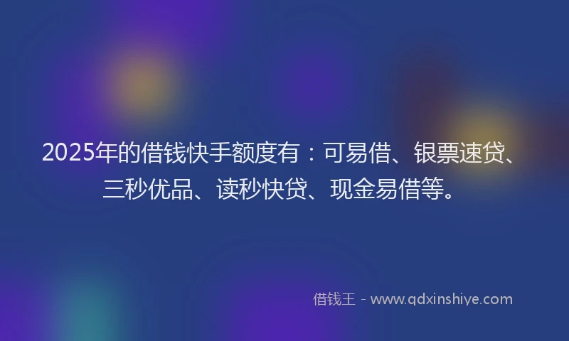 2025年的借钱快手额度有：可易借、银票速贷、三秒优品、读秒快贷、现金易借等。