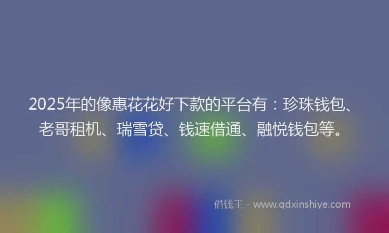 2025年的像惠花花好下款的平台有：珍珠钱包、老哥租机、瑞雪贷、钱速借通、融悦钱包等。
