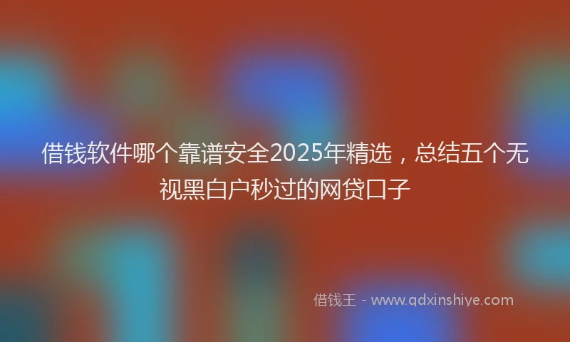 借钱软件哪个靠谱安全2025年精选，总结五个无视黑白户秒过的网贷口子