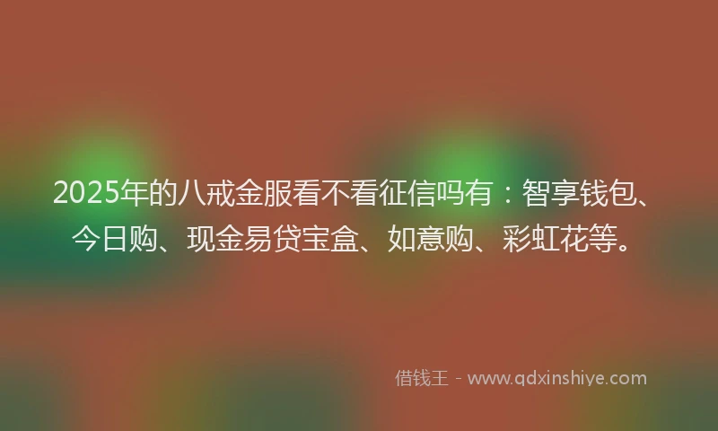 2025年的八戒金服看不看征信吗有：智享钱包、今日购、现金易贷宝盒、如意购、彩虹花等。