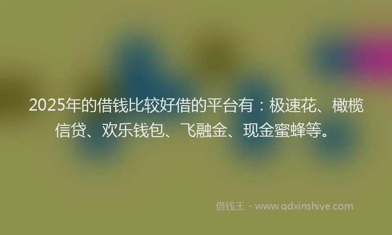 2025年的借钱比较好借的平台有：极速花、橄榄信贷、欢乐钱包、飞融金、现金蜜蜂等。