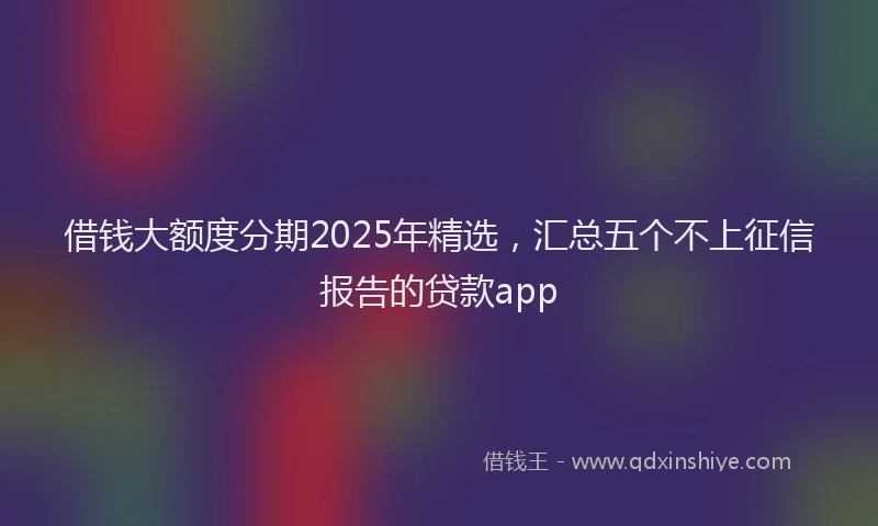 借钱大额度分期2025年精选，汇总五个不上征信报告的贷款app