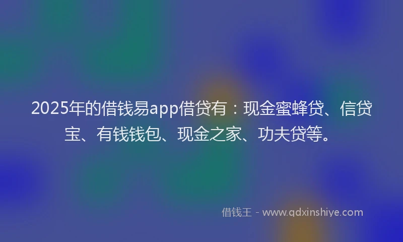 2025年的借钱易app借贷有：现金蜜蜂贷、信贷宝、有钱钱包、现金之家、功夫贷等。