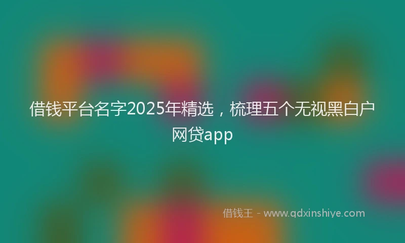 借钱平台名字2025年精选，梳理五个无视黑白户网贷app
