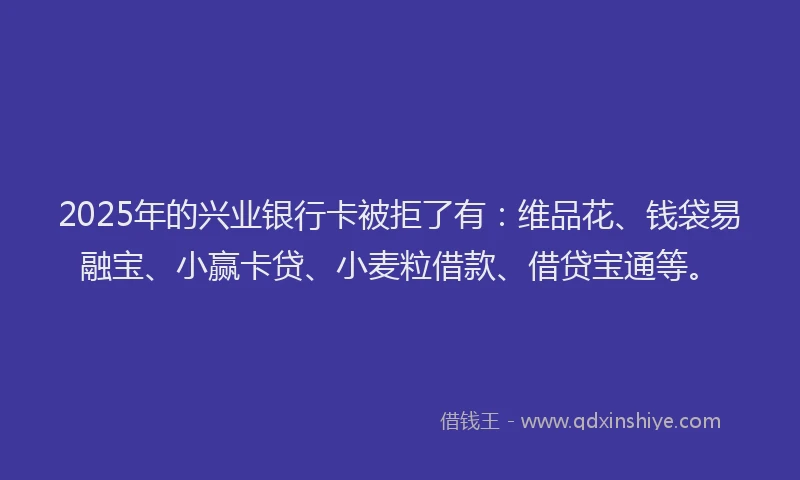 2025年的兴业银行卡被拒了有：维品花、钱袋易融宝、小赢卡贷、小麦粒借款、借贷宝通等。
