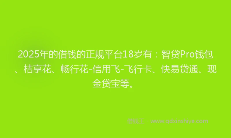 2025年的借钱的正规平台18岁有：智贷Pro钱包、桔享花、畅行花-信用飞-飞行卡、快易贷通、现金贷宝等。