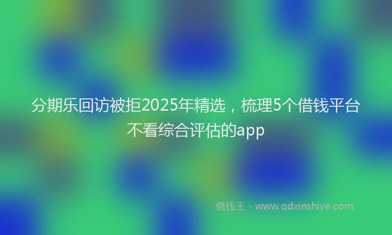 分期乐回访被拒2025年精选，梳理5个借钱平台不看综合评估的app